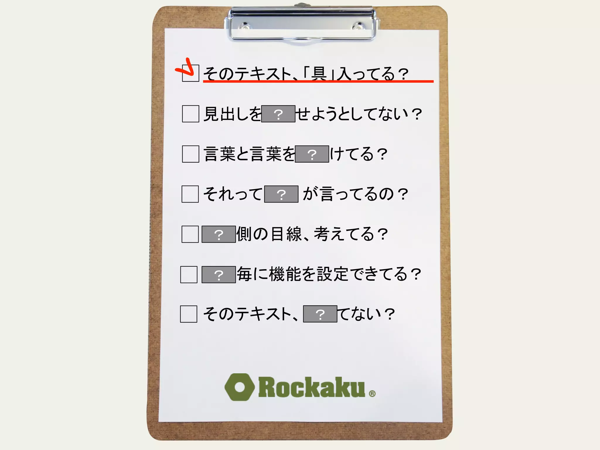 そのテキスト、「具」入ってる？	
  
	
  
見出しを読ませようとしてない？	
  
	
  
言葉と言葉をぶつけてる？	
  
	
  
それって誰　　が言ってるの？	
  
	
  
読む側の目線、考えてる？	
  
	
  
段落毎に機能を設定できてる？	
  
	
  
そのテキスト、揺れてない？	
？	
？	
？	
？	
？	
？	
 ？	
 