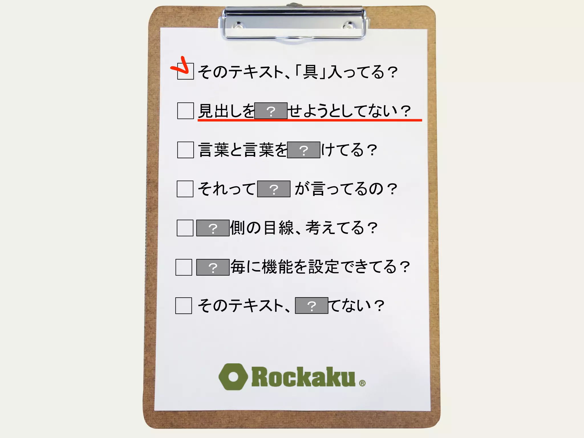 そのテキスト、「具」入ってる？	
  
	
  
見出しを読ませようとしてない？	
  
	
  
言葉と言葉をぶつけてる？	
  
	
  
それって誰　　が言ってるの？	
  
	
  
読む側の目線、考えてる？	
  
	
  
段落毎に機能を設定できてる？	
  
	
  
そのテキスト、揺れてない？	
？	
？	
？	
？	
？	
？	
 ？	
 