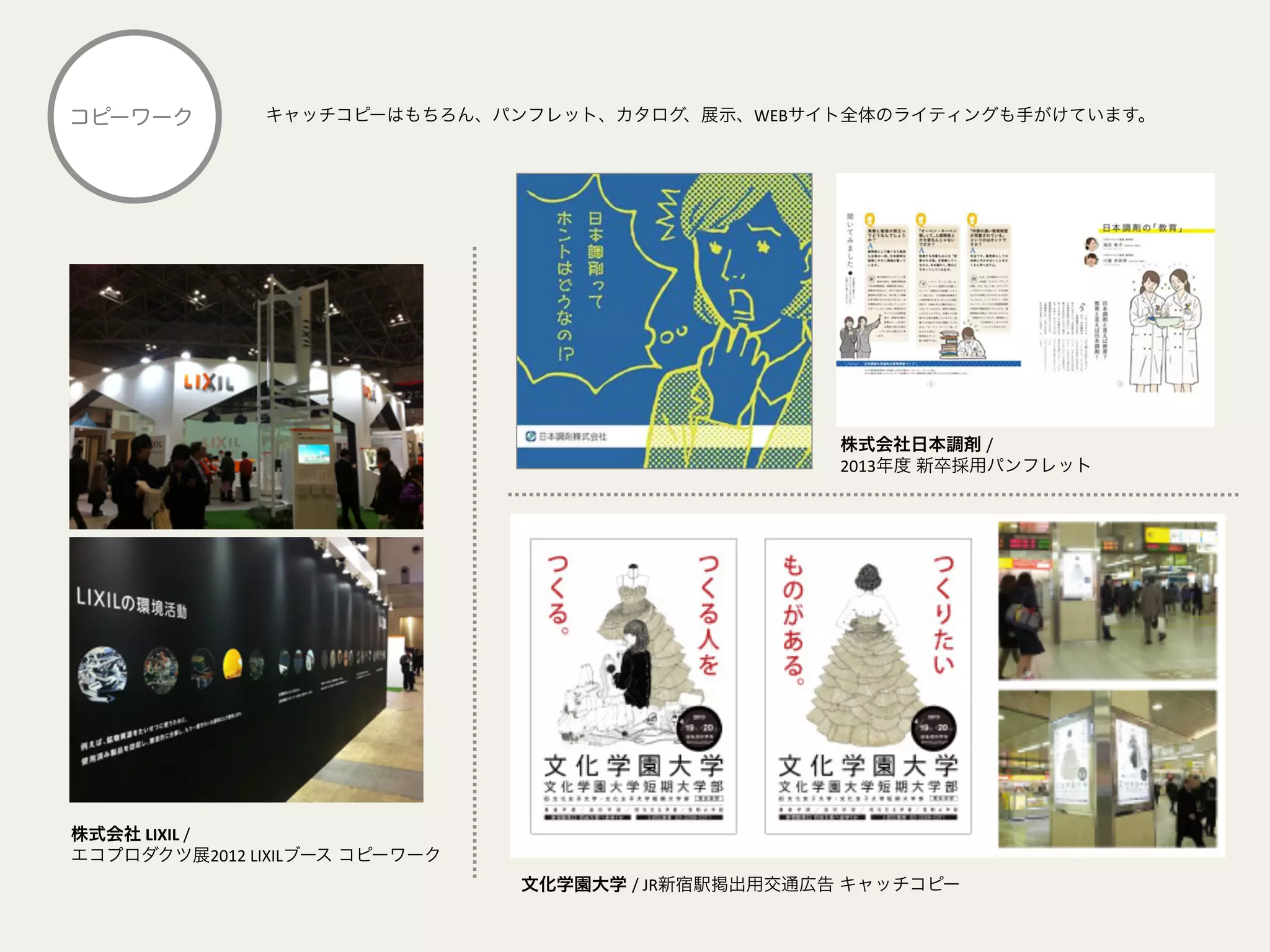キャッチコピーはもちろん、パンフレット、カタログ、展示、WEBサイト全体のライティングも手がけています。コピーワーク
文化学園大学 /	
  JR新宿駅掲出用交通広告 キャッチコピー
株式会社	
  LIXIL	
  /	
  	
  	
  
エコプロダクツ展2012	
  LIXILブース コピーワーク
株式会社日本調剤 /	
  	
  
2013年度 新卒採用パンフレット
 