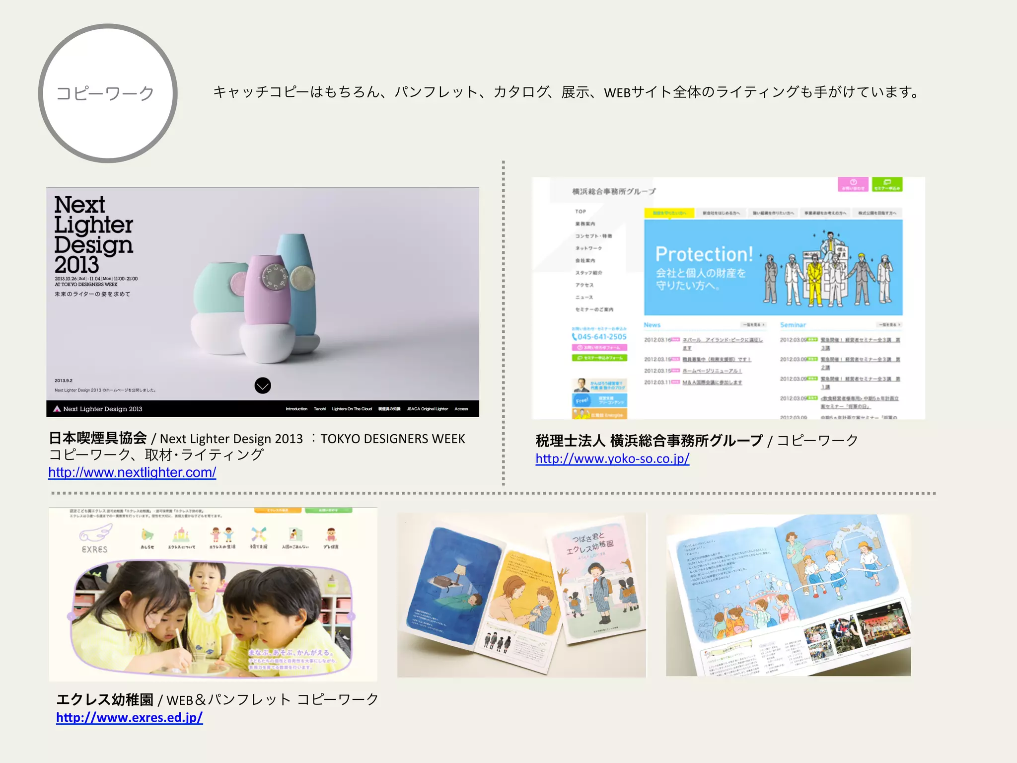 キャッチコピーはもちろん、パンフレット、カタログ、展示、WEBサイト全体のライティングも手がけています。コピーワーク
日本喫煙具協会 /	
  Next	
  Lighter	
  Design	
  2013	
  ：TOKYO	
  DESIGNERS	
  WEEK	
  	
  
コピーワーク、取材･ライティング
http://www.nextlighter.com/	
  
エクレス幼稚園 /	
  WEB＆パンフレット コピーワーク	
  
h&p://www.exres.ed.jp/	
  
税理士法人 橫浜総合事務所グループ /	
  コピーワーク
h@p://www.yoko-­‐so.co.jp/	
  
	
  
 