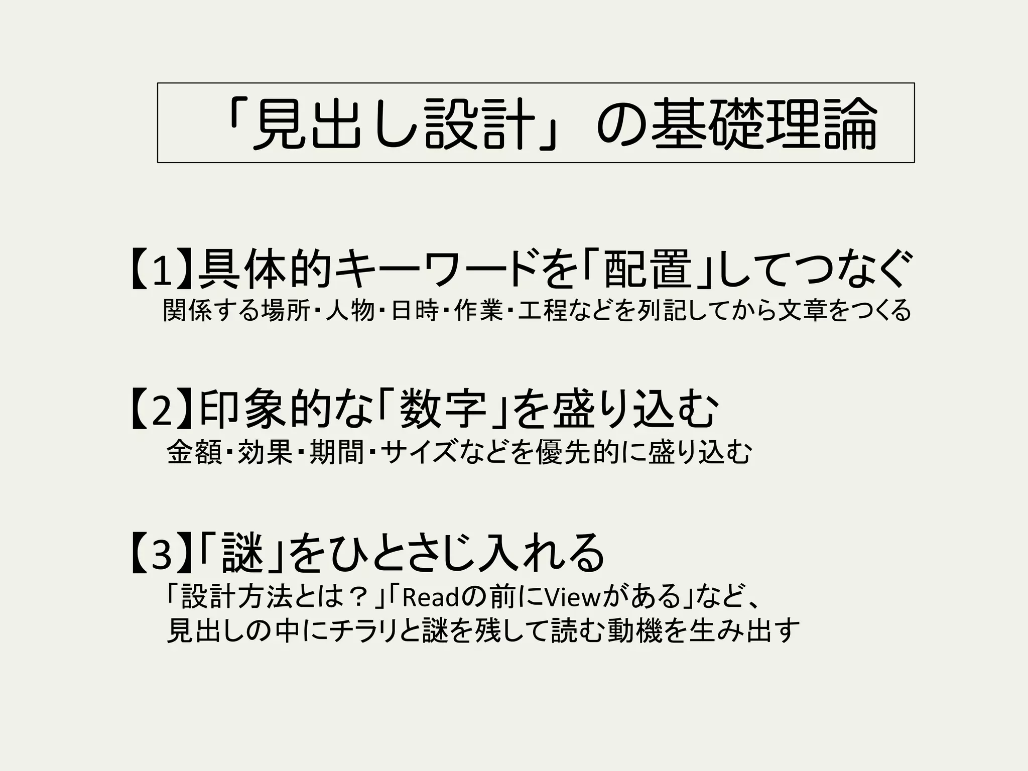 「見出し設計」の基礎理論
【1】具体的キーワードを「配置」してつなぐ	
  
　　関係する場所・人物・日時・作業・工程などを列記してから文章をつくる	
  
	
  
【2】印象的な「数字」を盛り込む	
  
　　金額・効果・期間・サイズなどを優先的に盛り込む	
  
	
  
【3】「謎」をひとさじ入れる	
　　「設計方法とは？」「Readの前にViewがある」など、	
  
　　見出しの中にチラリと謎を残して読む動機を生み出す	
 