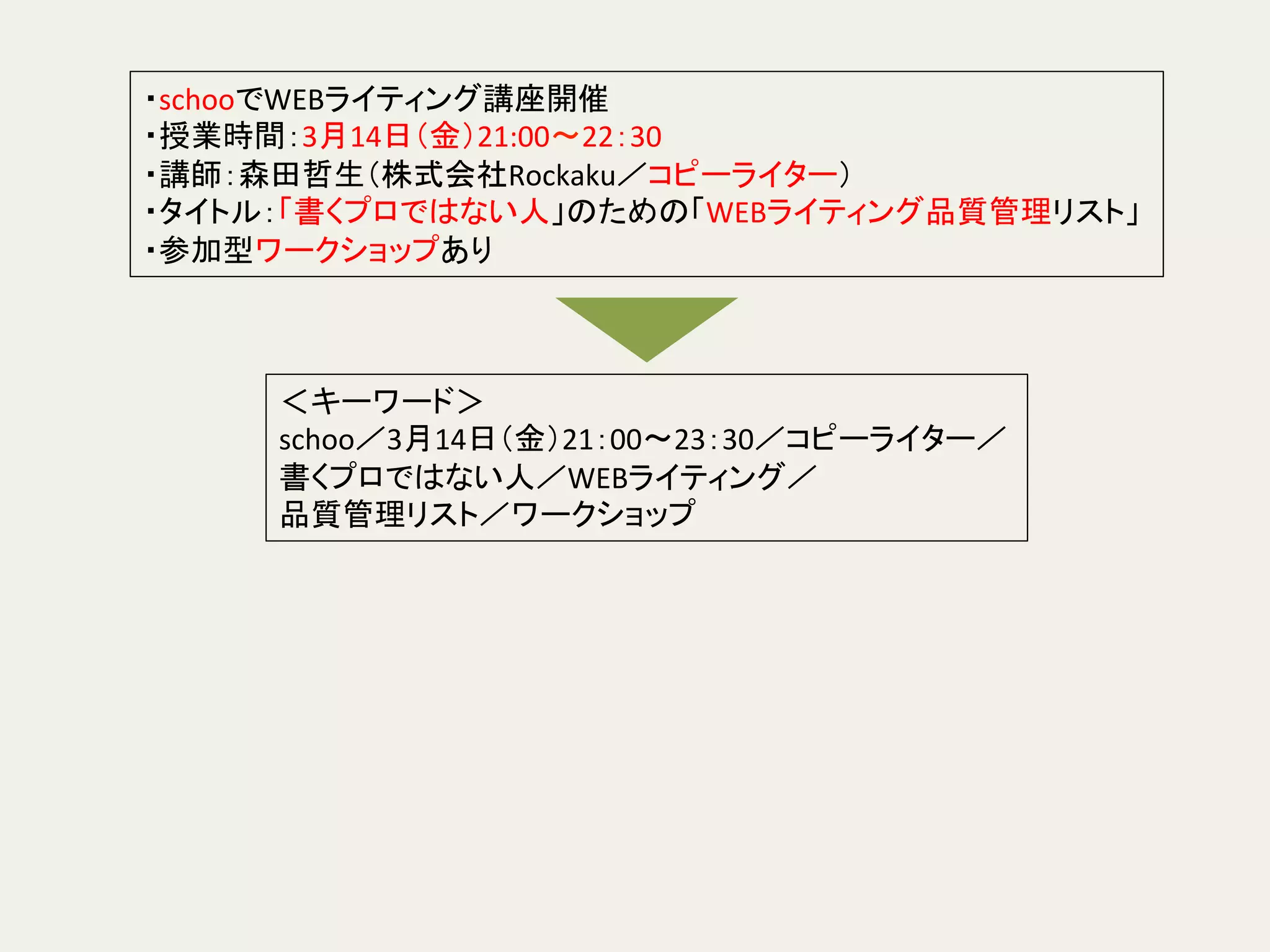 ＜キーワード＞	
  
schoo／3月14日（金）21：00〜23：30／コピーライター／	
  
書くプロではない人／WEBライティング／	
  
品質管理リスト／ワークショップ	
  
・schooでWEBライティング講座開催	
  
・授業時間：3月14日（金）21:00〜22：30	
  
・講師：森田哲生（株式会社Rockaku／コピーライター）	
  
・タイトル：「書くプロではない人」のための「WEBライティング品質管理リスト」	
  
・参加型ワークショップあり	
 