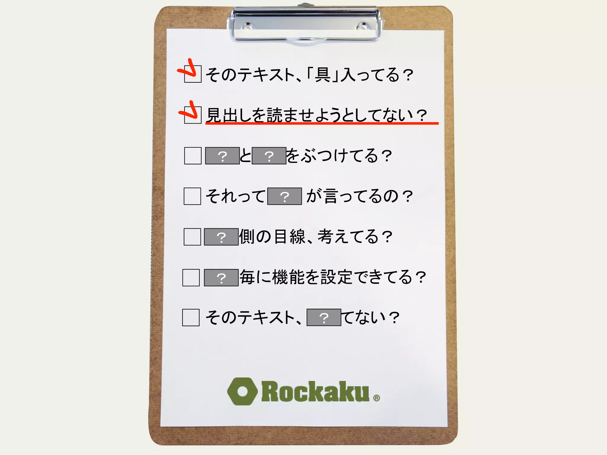 そのテキスト、「具」入ってる？	
  
	
  
見出しを読ませようとしてない？	
  
	
  
言葉と言葉をぶつけてる？	
  
	
  
それって誰　　が言ってるの？	
  
	
  
読む側の目線、考えてる？	
  
	
  
段落毎に機能を設定できてる？	
  
	
  
そのテキスト、揺れてない？	
？	
？	
？	
？	
？	
 ？	
 