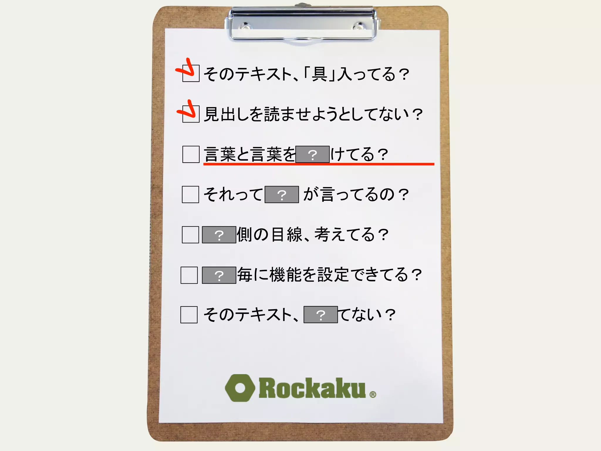 そのテキスト、「具」入ってる？	
  
	
  
見出しを読ませようとしてない？	
  
	
  
言葉と言葉をぶつけてる？	
  
	
  
それって誰　　が言ってるの？	
  
	
  
読む側の目線、考えてる？	
  
	
  
段落毎に機能を設定できてる？	
  
	
  
そのテキスト、揺れてない？	
？	
？	
？	
？	
？	
 ？	
 