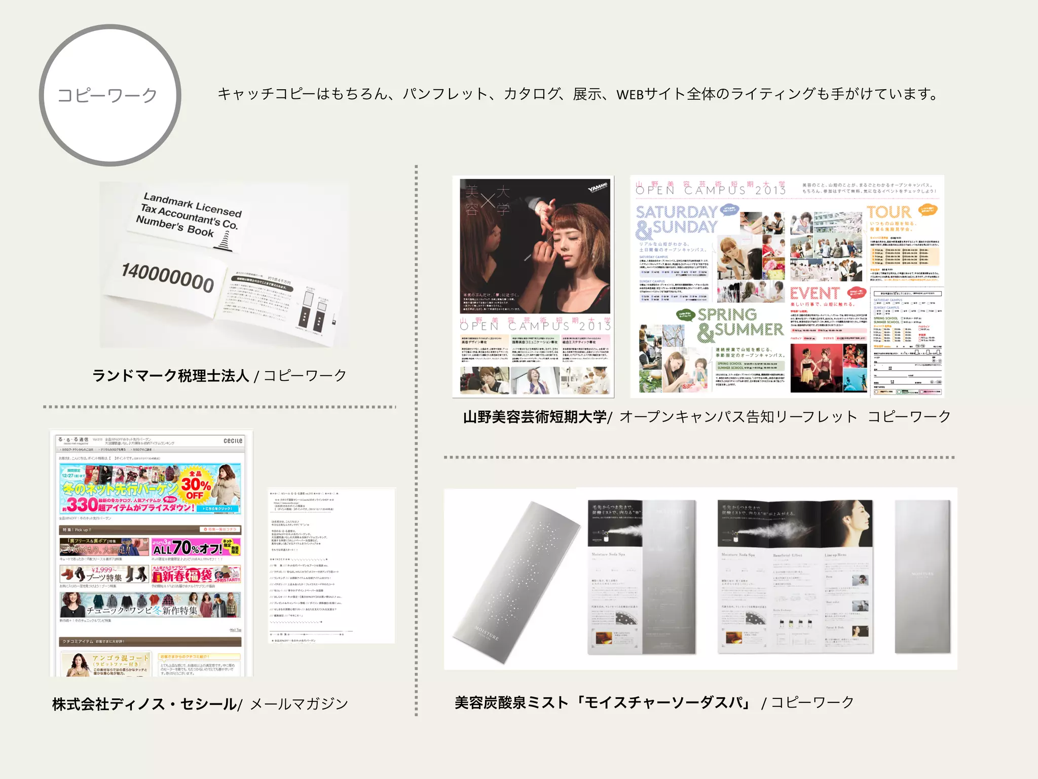 キャッチコピーはもちろん、パンフレット、カタログ、展示、WEBサイト全体のライティングも手がけています。コピーワーク
山野美容芸術短期大学/	
  	
  オープンキャンパス告知リーフレット コピーワーク	
  
株式会社ディノス・セシール/	
  	
  メールマガジン	
   美容炭酸泉ミスト「モイスチャーソーダスパ」 /	
  コピーワーク	
  
ランドマーク税理士法人 /	
  コピーワーク	
  
 