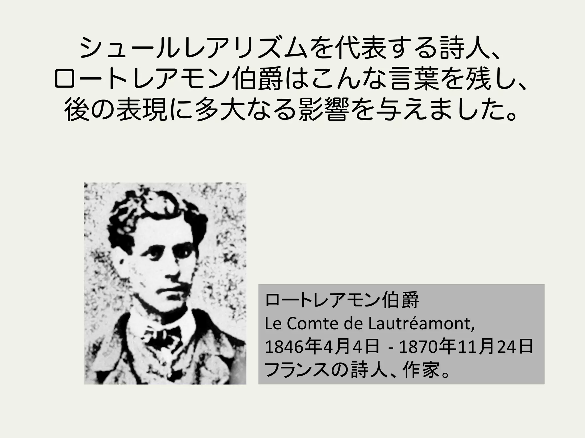 ロートレアモン伯爵	
Le	
  Comte	
  de	
  Lautréamont,	
  	
  
1846年4月4日 -­‐	
  1870年11月24日	
フランスの詩人、作家。	
シュールレアリズムを代表する詩人、
ロートレアモン伯爵はこんな言葉を残し、
後の表現に多大なる影響を与えました。
 