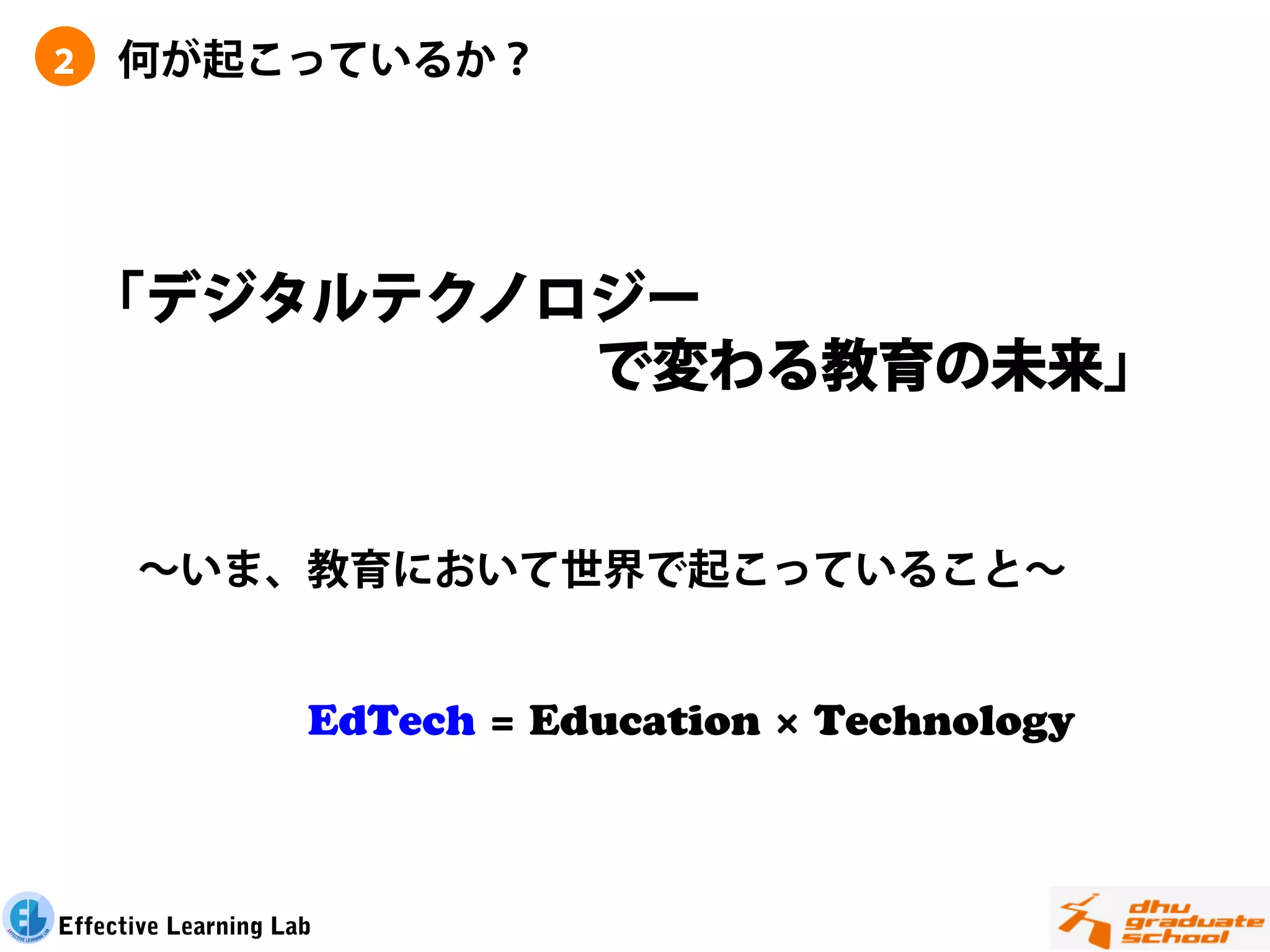２    何が起こっているか？




    「デジタルテクノロジー
             で変わる教育の未来」


      ∼いま、教育において世界で起こっていること∼


                     EdTech = Education × Technology
                         
                         

Effective Learning Lab
 