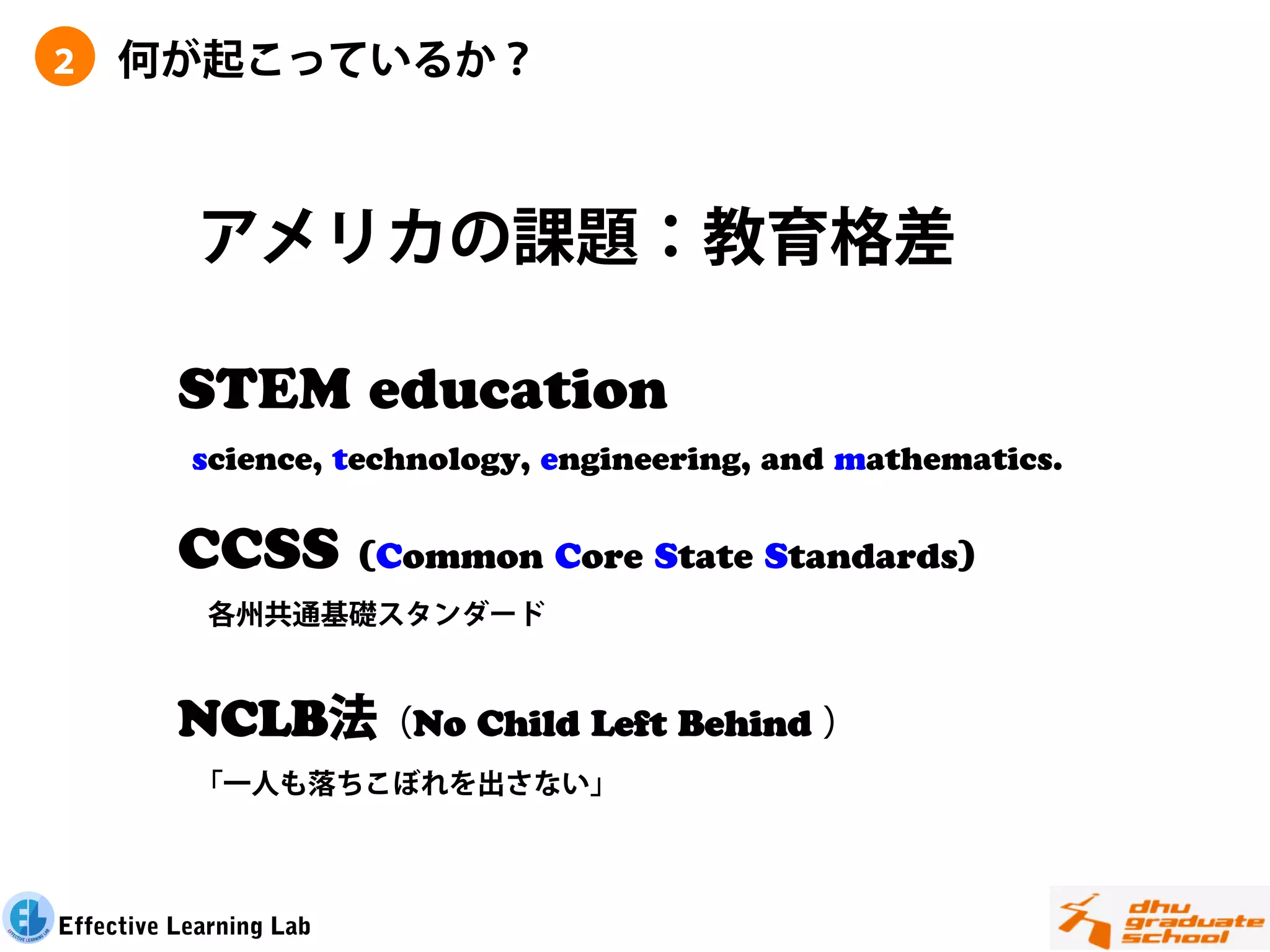 ２    何が起こっているか？



            アメリカの課題：教育格差

          STEM education
           science, technology, engineering, and mathematics.


          CCSS           (Common Core State Standards)
            各州共通基礎スタンダード


          NCLB法（No Child Left Behind ）
           「一人も落ちこぼれを出さない」



Effective Learning Lab
 