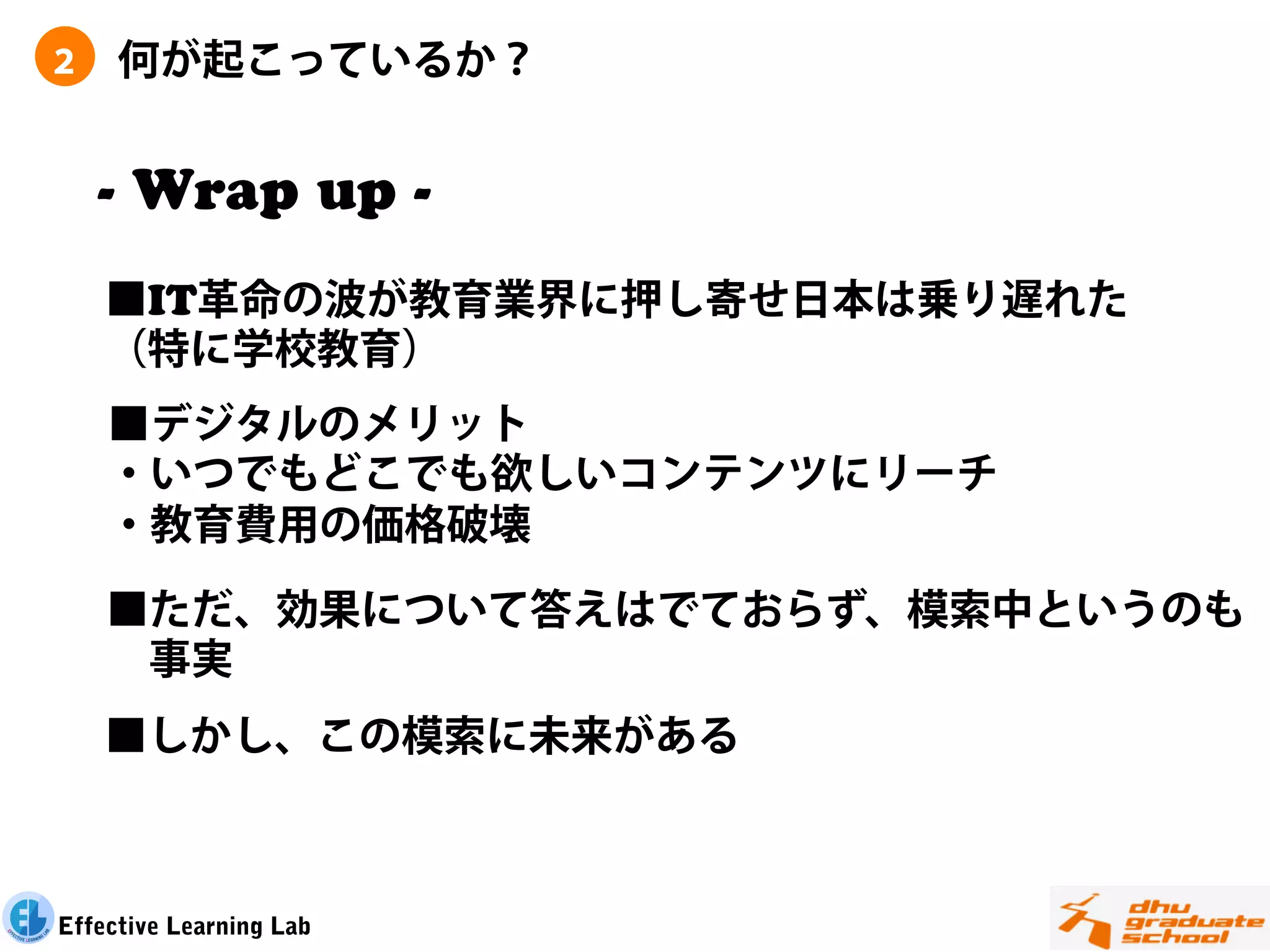 ２    何が起こっているか？


    - Wrap up -
    ■IT革命の波が教育業界に押し寄せ日本は乗り遅れた
    （特に学校教育）
    ■デジタルのメリット
    ・いつでもどこでも欲しいコンテンツにリーチ
    ・教育費用の価格破壊

    ■ただ、効果について答えはでておらず、模索中というのも
     事実
    ■しかし、この模索に未来がある



Effective Learning Lab
 
