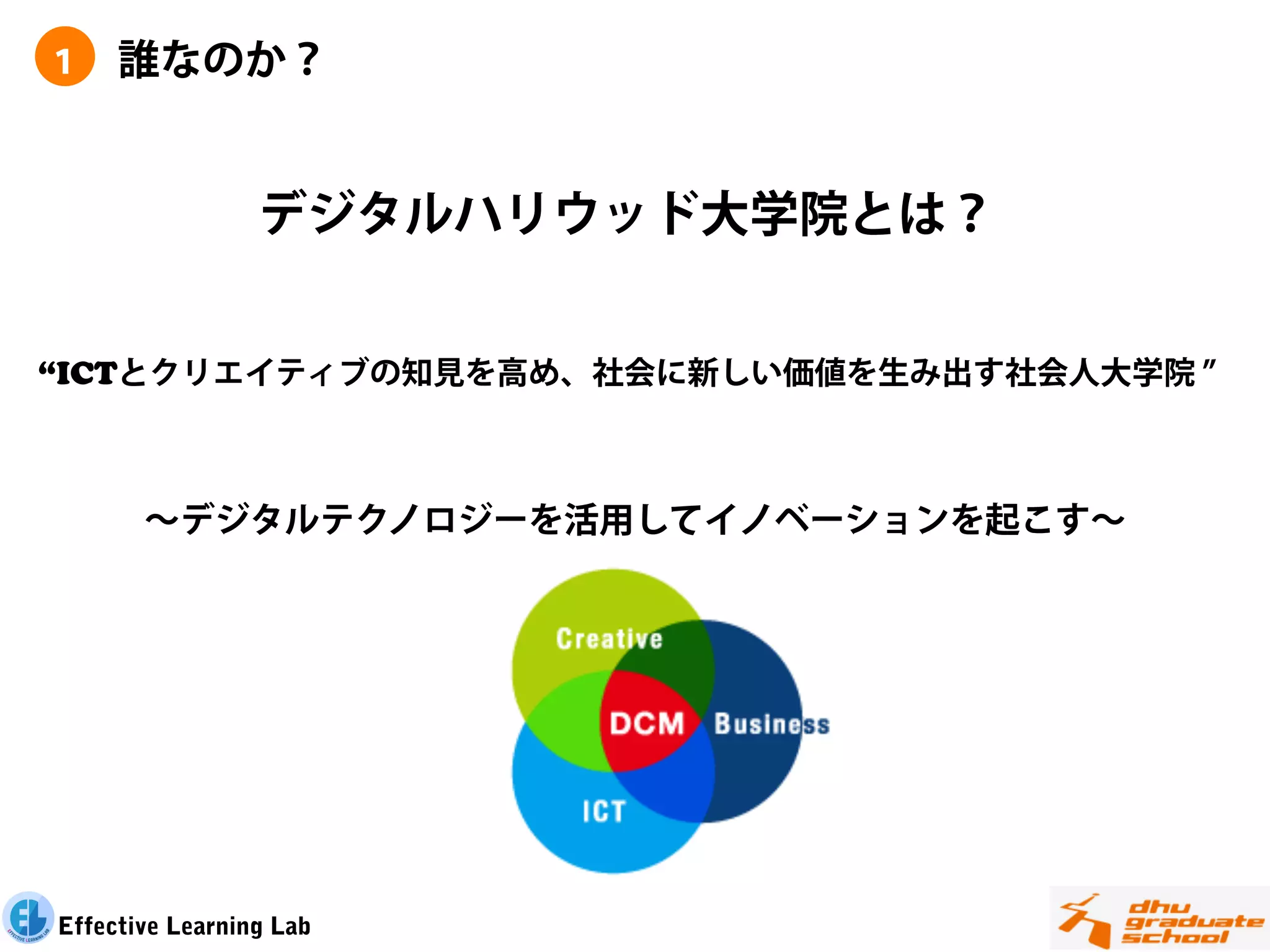 １    誰なのか？


                 デジタルハリウッド大学院とは？


“ICTとクリエイティブの知見を高め、社会に新しい価値を生み出す社会人大学院



       ∼デジタルテクノロジーを活用してイノベーションを起こす∼




Effective Learning Lab
 
