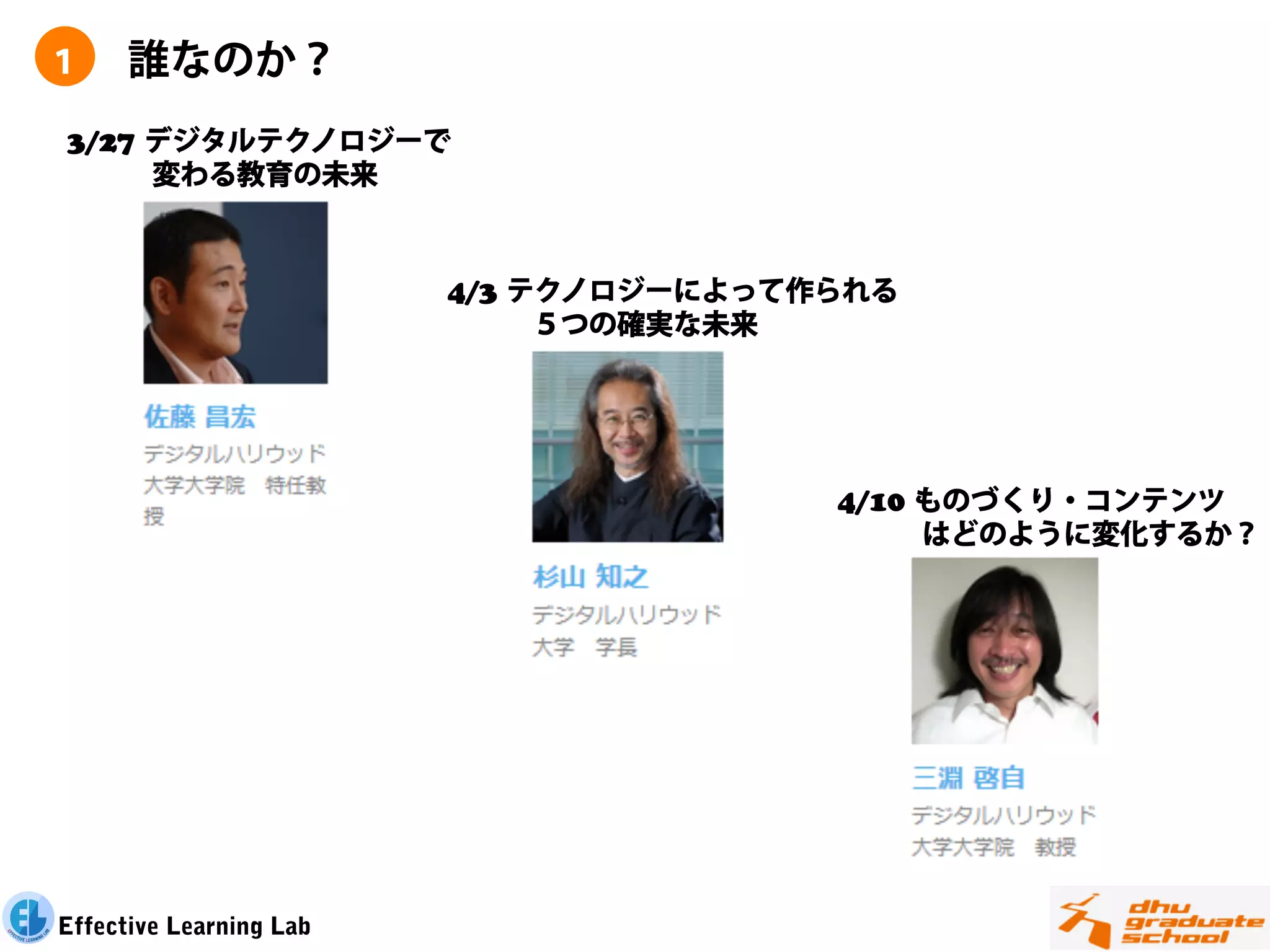 １     誰なのか？
3/27 デジタルテクノロジーで
   変わる教育の未来



                         4/3 テクノロジーによって作られる
                            ５つの確実な未来




                                        4/10 ものづくり・コンテンツ
                                           はどのように変化するか？




Effective Learning Lab
 
