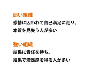 弱い組織	
感情に囚われて自己満足に走り、
本質を見失う人が多い


強い組織	
結果に責任を持ち、
結果で満足感を得る人が多い
 
