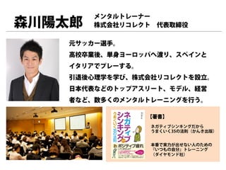 メンタルトレーナー
森川陽太郎   株式会社リコレクト 代表取締役

   元サッカー選手。
   高校卒業後、単身ヨーロッパへ渡り、スペインと
   イタリアでプレーする。
   引退後心理学を学び、株式会社リコレクトを設立。
   日本代表などのトップアスリート、モデル、経営
   者など、数多くのメンタルトレーニングを行う。

                 【著書】
                 ネガティブシンキングだから
                 うまくいく35の法則（かんき出版）


                 本番で実力が出せない人のための
                 『いつもの自分』トレーニング
                 （ダイヤモンド社）
 