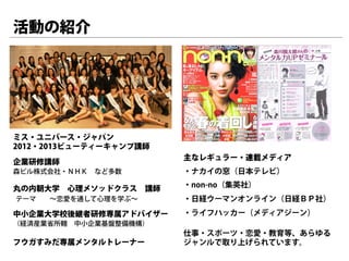 活動の紹介




ミス・ユニバース・ジャパン
2012・2013ビューティーキャンプ講師
                        主なレギュラー・連載メディア
企業研修講師
森ビル株式会社・ＮＨＫ など多数        ・ナカイの窓（日本テレビ）

丸の内朝大学 心理メソッドクラス 講師     ・non-no（集英社）
テーマ  ∼恋愛を通して心理を学ぶ∼      ・日経ウーマンオンライン（日経ＢＰ社）
中小企業大学校後継者研修専属アドバイザー    ・ライフハッカー（メディアジーン）
（経済産業省所轄 中小企業基盤整備機構）
                        仕事・スポーツ・恋愛・教育等、あらゆる
フウガすみだ専属メンタルトレーナー       ジャンルで取り上げられています。
 