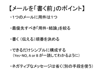 【メールを「書く前」のポイント】	
・１つのメールに用件は１つ　	
  
	
  
・最優先すべき「用件・結論」を絞る	
  
	
  
・書く （伝える）順番を決める	
  
	
  
・できるだけシンプルに構成する	
  
　（Yes・NO,	
  A	
  or	
  B	
  が一読してわかるように）   	
  




	
  
・ネガティブなメッセージは省く（別の手段を使う）	
  
	
  
 