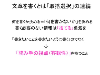 　文章を書くとは「取捨選択」の連続	
  
　　	
     	
	
  




       何を書くか決める＝「何を書かないか」を決める	
  
　　　　　　　　




　　　書く必要のない情報は「捨てる」勇気を	
  
	
  
	
  
	
  




　　　「書きたいことを書きたいように書く」のでなく	
  

　　　　　　　　　　　　　　　↓	
  
　　　「読み手の視点（客観性）」を持つこと	
  
	
  
	
  
	
  
 