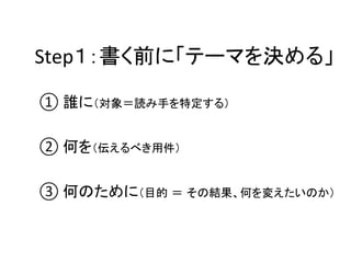 Step１：書く前に「テーマを決める」	

①	
  誰に（対象＝読み手を特定する）	
  

②	
  何を（伝えるべき用件）	
  

③	
  何のために（目的 ＝ その結果、何を変えたいのか）	
  
 