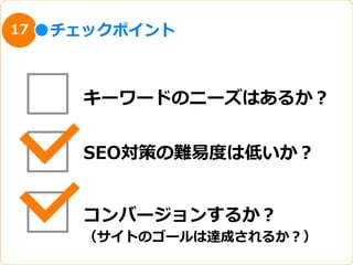 17   チェックポイント



       キーワードのニーズはあるか？


       SEO対策の難易易度度は低いか？


       コンバージョンするか？
       （サイトのゴールは達成されるか？）
 