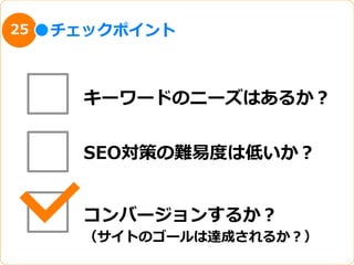 25   チェックポイント



       キーワードのニーズはあるか？


       SEO対策の難易易度度は低いか？


       コンバージョンするか？
       （サイトのゴールは達成されるか？）
 