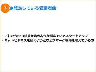 3   想定している受講者像




・これからSEO対策を始めようか悩んでいるスタートアップ
・ネットビジネスを始めようとウェブマーケ戦略略を考えている⽅方
 