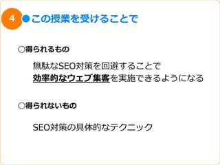 4    この授業を受けることで


    ◯得られるもの

      無駄なSEO対策を回避することで
      効率率率的なウェブ集客を実施できるようになる


    ◯得られないもの


      SEO対策の具体的なテクニック
 
