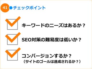 41   チェックポイント



       キーワードのニーズはあるか？


       SEO対策の難易易度度は低いか？


       コンバージョンするか？
       （サイトのゴールは達成されるか？）
 