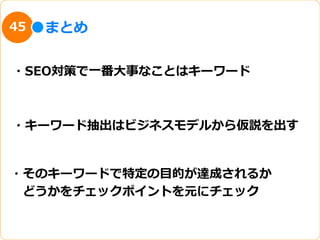 45   まとめ


・SEO対策で⼀一番⼤大事なことはキーワード



・キーワード抽出はビジネスモデルから仮説を出す


・そのキーワードで特定の⽬目的が達成されるか
 　どうかをチェックポイントを元にチェック
 