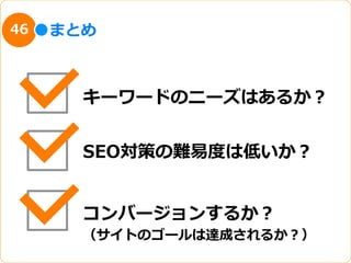 46   まとめ



       キーワードのニーズはあるか？


       SEO対策の難易易度度は低いか？


       コンバージョンするか？
       （サイトのゴールは達成されるか？）
 