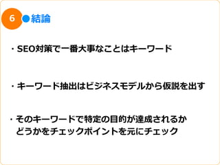 6   結論論


・SEO対策で⼀一番⼤大事なことはキーワード



・キーワード抽出はビジネスモデルから仮説を出す


・そのキーワードで特定の⽬目的が達成されるか
 　どうかをチェックポイントを元にチェック
 