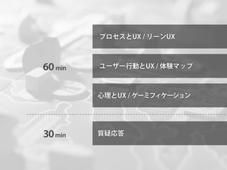 プロセスとUX / リーンUX



60 min   ユーザー行動とUX / 体験マップ



         心理とUX / ゲーミフィケーション




30 min   質疑応答
 