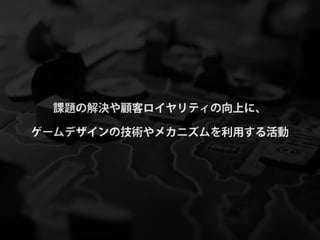 課題の解決や顧客ロイヤリティの向上に、

ゲームデザインの技術やメカニズムを利用する活動
 