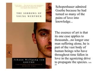 Schopenhauer admired
Goethe because he had
turned so many of the
pains of love into
knowledge...
The essence of art is that
its one case applies to
thousands...no longer one
man suffering alone, he is
part of the vast body of
human beings who have
throughout time fallen in
love in the agonizing drive
to propagate the species. DeB
201
 