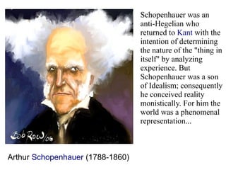 Arthur Schopenhauer (1788-1860)
Schopenhauer was an
anti-Hegelian who
returned to Kant with the
intention of determining
the nature of the "thing in
itself" by analyzing
experience. But
Schopenhauer was a son
of Idealism; consequently
he conceived reality
monistically. For him the
world was a phenomenal
representation...
 