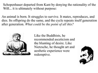 Schopenhauer departed from Kant by denying the rationality of the
Will... it is ultimately without purpose:
An animal is born. It struggles to survive. It mates, reproduces, and
dies. Its offspring do the same, and the cycle repeats itself generation
after generation. What could be the point of all this?
Like the Buddhists, he
recommended asceticism and
the blunting of desire. Like
Nietzsche, he thought art and
aesthetic experience were
redemptive.
 