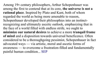 Among 19th century philosophers, Arthur Schopenhauer was
among the first to contend that at its core, the universe is not a
rational place. Inspired by Plato and Kant, both of whom
regarded the world as being more amenable to reason,
Schopenhauer developed their philosophies into an instinct-
recognizing and ultimately ascetic outlook, emphasizing that in
the face of a world filled with endless strife, we ought to
minimize our natural desires to achieve a more tranquil frame
of mind and a disposition towards universal beneficence. Often
considered to be a thoroughgoing pessimist, Schopenhauer in fact
advocated ways — via artistic, moral and ascetic forms of
awareness — to overcome a frustration-filled and fundamentally
painful human condition... SEP
 