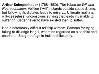 Arthur Schopenhauer (1788-1860). The World as Will and
Representation: Volition (“will”) stands outside space & time,
but following its dictates leads to misery... Ultimate reality is
will–ceaseless, unconscious striving that leads invariably to
suffering. Better never to have existed than to suffer.
Had a notoriously difficult rel’ship w/mom. Famous for trying,
failing to dislodge Hegel, whom he regarded as a sophist and
charlatan. Sought refuge in Indian philosophy.
 
