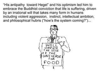 “His antipathy toward Hegel” and his optimism led him to
embrace the Buddhist conviction that life is suffering, driven
by an irrational will that takes many form in humans
including violent aggression, instinct, intellectual ambition,
and philosophical hubris (“how’s the system coming?”)...
 