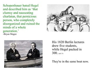 Schopenhauer hated Hegel
and described him as ‘that
clumsy and nauseating
charlatan, that pernicious
person, who completely
disorganized and ruined the
minds of a whole
generation.’
-Bryan Magee
His 1820 Berlin lectures
drew five students,
while Hegel packed in
300. deB 176
They're in the same boat now.
 