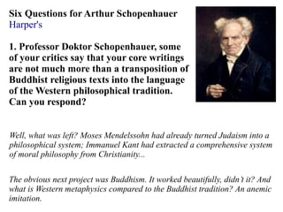 Six Questions for Arthur Schopenhauer
Harper's
1. Professor Doktor Schopenhauer, some
of your critics say that your core writings
are not much more than a transposition of
Buddhist religious texts into the language
of the Western philosophical tradition.
Can you respond?
Well, what was left? Moses Mendelssohn had already turned Judaism into a
philosophical system; Immanuel Kant had extracted a comprehensive system
of moral philosophy from Christianity...
The obvious next project was Buddhism. It worked beautifully, didn’t it? And
what is Western metaphysics compared to the Buddhist tradition? An anemic
imitation.
 