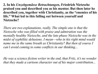 2. In his Unzeitgemässe Betrachtungen, Friedrich Nietzsche
praised you and described you as his mentor. But then later he
described you, together with Christianity, as the “enemies of his
life.” What led to this falling out between yourself and
Nietzsche?
There are two explanations, really. The simple one is that the
Nietzsche who was filled with praise and admiration was the
mentally healthy Nietzsche, and the late phase Nietzsche was in the
midst of syphilitic delusions. I mean—who in his right mind would
name me in the same breath as Christianity? But then of course I
can’t avoid coming to some conflicts in our thinking...
He was a science fiction writer in the end, that Fritz, it’s no wonder
that they made a cartoon character out of his major contribution...
 