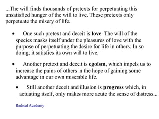 ...The will finds thousands of pretexts for perpetuating this
unsatisfied hunger of the will to live. These pretexts only
perpetuate the misery of life.
• One such pretext and deceit is love. The will of the
species masks itself under the pleasures of love with the
purpose of perpetuating the desire for life in others. In so
doing, it satisfies its own will to live.
• Another pretext and deceit is egoism, which impels us to
increase the pains of others in the hope of gaining some
advantage in our own miserable life.
• Still another deceit and illusion is progress which, in
actuating itself, only makes more acute the sense of distress...
Radical Academy
 