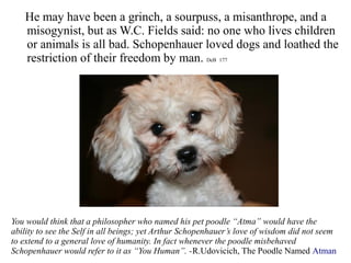 He may have been a grinch, a sourpuss, a misanthrope, and a
misogynist, but as W.C. Fields said: no one who lives children
or animals is all bad. Schopenhauer loved dogs and loathed the
restriction of their freedom by man. DeB 177
You would think that a philosopher who named his pet poodle “Atma” would have the
ability to see the Self in all beings; yet Arthur Schopenhauer’s love of wisdom did not seem
to extend to a general love of humanity. In fact whenever the poodle misbehaved
Schopenhauer would refer to it as “You Human”. -R.Udovicich, The Poodle Named Atman
 