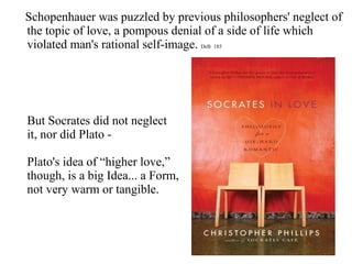 Schopenhauer was puzzled by previous philosophers' neglect of
the topic of love, a pompous denial of a side of life which
violated man's rational self-image. DeB 185
But Socrates did not neglect
it, nor did Plato -
Plato's idea of “higher love,”
though, is a big Idea... a Form,
not very warm or tangible.
 