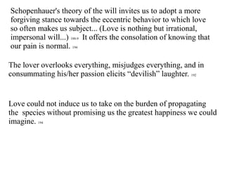 Schopenhauer's theory of the will invites us to adopt a more
forgiving stance towards the eccentric behavior to which love
so often makes us subject... (Love is nothing but irrational,
impersonal will...) 188-9 It offers the consolation of knowing that
our pain is normal. 194
The lover overlooks everything, misjudges everything, and in
consummating his/her passion elicits “devilish” laughter. 192
Love could not induce us to take on the burden of propagating
the species without promising us the greatest happiness we could
imagine. 194
 