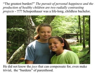 “The greatest burden?” The pursuit of personal happiness and the
production of healthy children are two radially contrasting
projects - !!?? Schopenhauer was a life-long, childless bachelor.
He did not know the joys that can compensate for, even make
trivial, the “burdens” of parenthood.
 