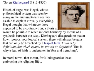 ”Soren Kierkegaard (1813-1855)
His chief target was Hegel, whose
philosophical system was seen by
many in the mid nineteenth century
as able to explain virtually everything.
Hegel thought that wherever there
appeared to be a contradiction, a thesis and antithesis, it
would be possible to reach rational harmony by means of a
synthesis between the two... Kierkegaard disagreed: no matter
how rigorous your logical system, there will always be gaps
that can only be breached by a leap of faith. Faith is by
definition that which cannot be proven or disproved. That is
why a leap of faith is undertaken in 'fear and trembling".
In moral terms, that meant, for Kierkegaard at least,
embracing the religious life...
 