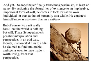 And yet... Schopenhauer finally transcends pessimism, at least on
paper. By assigning the absurdities of existence to an implacable,
impersonal force of will, he comes to look less at his own
individual lot than at that of humanity as a whole. He conducts
himself more as a knower than as a sufferer.
But of course we can't really
know that the world is nothing
but will. That's Schopenhauer's
peculiar interpretation and
perspective. In an odd way,
though, it reconciled him to a life
he claimed to find intolerable –
and seems even to have made it
worth living, from that
perspective.
 
