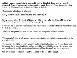 All truth passes through three stages. First, it is ridiculed. Second, it is violently
opposed. Third, it is accepted as being self-evident. [But even if true, it does not follow
that every ridiculous idea is a strong candidate for truth.]
Compassion is the basis of all morality.
Every nation ridicules other nations, and all are right.
Every person takes the limits of their own field of vision for the limits of the world.
[Compare Wittgenstein: the limits of my language...]
If we were not all so interested in ourselves, life would be so uninteresting that none of us would
be able to endure it.
Talent hits a target no one else can hit; Genius hits a target no one else can see.
The amount of noise which anyone can bear undisturbed stands in inverse proportion to his
mental capacity.
The memory should be specially taxed in youth, since it is then that it is strongest and most
tenacious. But in choosing the things that should be committed to memory the utmost care
and forethought must be exercised; as lessons well learnt in youth are never forgotten.
We forfeit three-fourths of ourselves in order to be like other people.
 