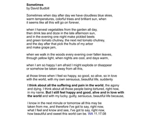 Sometimes
by David Budbill
Sometimes when day after day we have cloudless blue skies,
warm temperatures, colorful trees and brilliant sun, when
it seems like all this will go on forever,
when I harvest vegetables from the garden all day,
then drink tea and doze in the late afternoon sun,
and in the evening one night make pickled beets
and green tomato chutney, the next red tomato chutney,
and the day after that pick the fruits of my arbor
and make grape jam,
when we walk in the woods every evening over fallen leaves,
through yellow light, when nights are cool, and days warm,
when I am so happy I am afraid I might explode or disappear
or somehow be taken away from all this,
at those times when I feel so happy, so good, so alive, so in love
with the world, with my own sensuous, beautiful life, suddenly
I think about all the suffering and pain in the world, the agony
and dying. I think about all those people being tortured, right now,
in my name. But I still feel happy and good, alive and in love with
the world and with my lucky, guilty, sensuous, beautiful life because,
I know in the next minute or tomorrow all this may be
taken from me, and therefore I've got to say, right now,
what I feel and know and see, I've got to say, right now,
how beautiful and sweet this world can be. WA 11.17.08
 