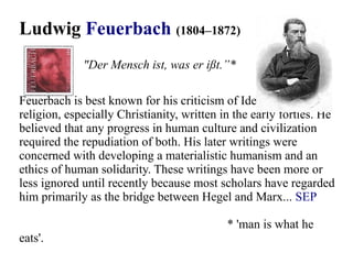 Ludwig Feuerbach (1804–1872)
Feuerbach is best known for his criticism of Idealism and
religion, especially Christianity, written in the early forties. He
believed that any progress in human culture and civilization
required the repudiation of both. His later writings were
concerned with developing a materialistic humanism and an
ethics of human solidarity. These writings have been more or
less ignored until recently because most scholars have regarded
him primarily as the bridge between Hegel and Marx... SEP
* 'man is what he
eats'.
"Der Mensch ist, was er ißt.”*
 